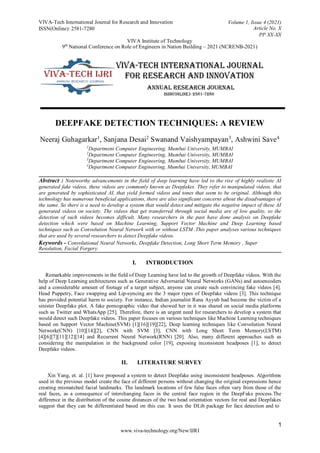 VIVA-Tech International Journal for Research and Innovation
ISSN(Online): 2581-7280
Volume 1, Issue 4 (2021)
Article No. X
PP XX-XX
VIVA Institute of Technology
9th
National Conference on Role of Engineers in Nation Building – 2021 (NCRENB-2021)
1
www.viva-technology.org/New/IJRI
DEEPFAKE DETECTION TECHNIQUES: A REVIEW
Neeraj Guhagarkar1
, Sanjana Desai2
Swanand Vaishyampayan3
, Ashwini Save4
1
Department Computer Engineering, Mumbai University, MUMBAI
2
Department Computer Engineering, Mumbai University, MUMBAI
3
Department Computer Engineering, Mumbai University, MUMBAI
4
Department Computer Engineering, Mumbai University, MUMBAI
Abstract : Noteworthy advancements in the field of deep learning have led to the rise of highly realistic AI
generated fake videos, these videos are commonly known as Deepfakes. They refer to manipulated videos, that
are generated by sophisticated AI, that yield formed videos and tones that seem to be original. Although this
technology has numerous beneficial applications, there are also significant concerns about the disadvantages of
the same. So there is a need to develop a system that would detect and mitigate the negative impact of these AI
generated videos on society. The videos that get transferred through social media are of low quality, so the
detection of such videos becomes difficult. Many researchers in the past have done analysis on Deepfake
detection which were based on Machine Learning, Support Vector Machine and Deep Learning based
techniques such as Convolution Neural Network with or without LSTM .This paper analyses various techniques
that are used by several researchers to detect Deepfake videos.
Keywords - Convolutional Neural Networks, Deepfake Detection, Long Short Term Memory , Super
Resolution, Facial Forgery.
I. INTRODUCTION
Remarkable improvements in the field of Deep Learning have led to the growth of Deepfake videos. With the
help of Deep Learning architectures such as Generative Adversarial Neural Networks (GANs) and autoencoders
and a considerable amount of footage of a target subject, anyone can create such convincing fake videos [4].
Head Puppetry, Face swapping and Lip-syncing are the 3 major types of Deepfake videos [3]. This technique
has provided potential harm to society. For instance, Indian journalist Rana Ayyub had become the victim of a
sinister Deepfake plot. A fake pornographic video that showed her in it was shared on social media platforms
such as Twitter and WhatsApp [25]. Therefore, there is an urgent need for researchers to develop a system that
would detect such Deepfake videos. This paper focuses on various techniques like Machine Learning techniques
based on Support Vector Machine(SVM) [1][16][19][22], Deep learning techniques like Convolution Neural
Network(CNN) [10][14][2], CNN with SVM [3], CNN with Long Short Term Memory(LSTM)
[4][6][7][11][12][14] and Recurrent Neural Network(RNN) [20]. Also, many different approaches such as
considering the manipulation in the background color [19], exposing inconsistent headposes [1], to detect
Deepfake videos.
II. LITERATURE SURVEY
Xin Yang, et. al. [1] have proposed a system to detect Deepfake using inconsistent headposes. Algorithms
used in the previous model create the face of different persons without changing the original expressions hence
creating mismatched facial landmarks. The landmark locations of few false faces often vary from those of the
real faces, as a consequence of interchanging faces in the central face region in the DeepFake process.The
difference in the distribution of the cosine distances of the two head orientation vectors for real and Deepfakes
suggest that they can be differentiated based on this cue. It uses the DLib package for face detection and to
 