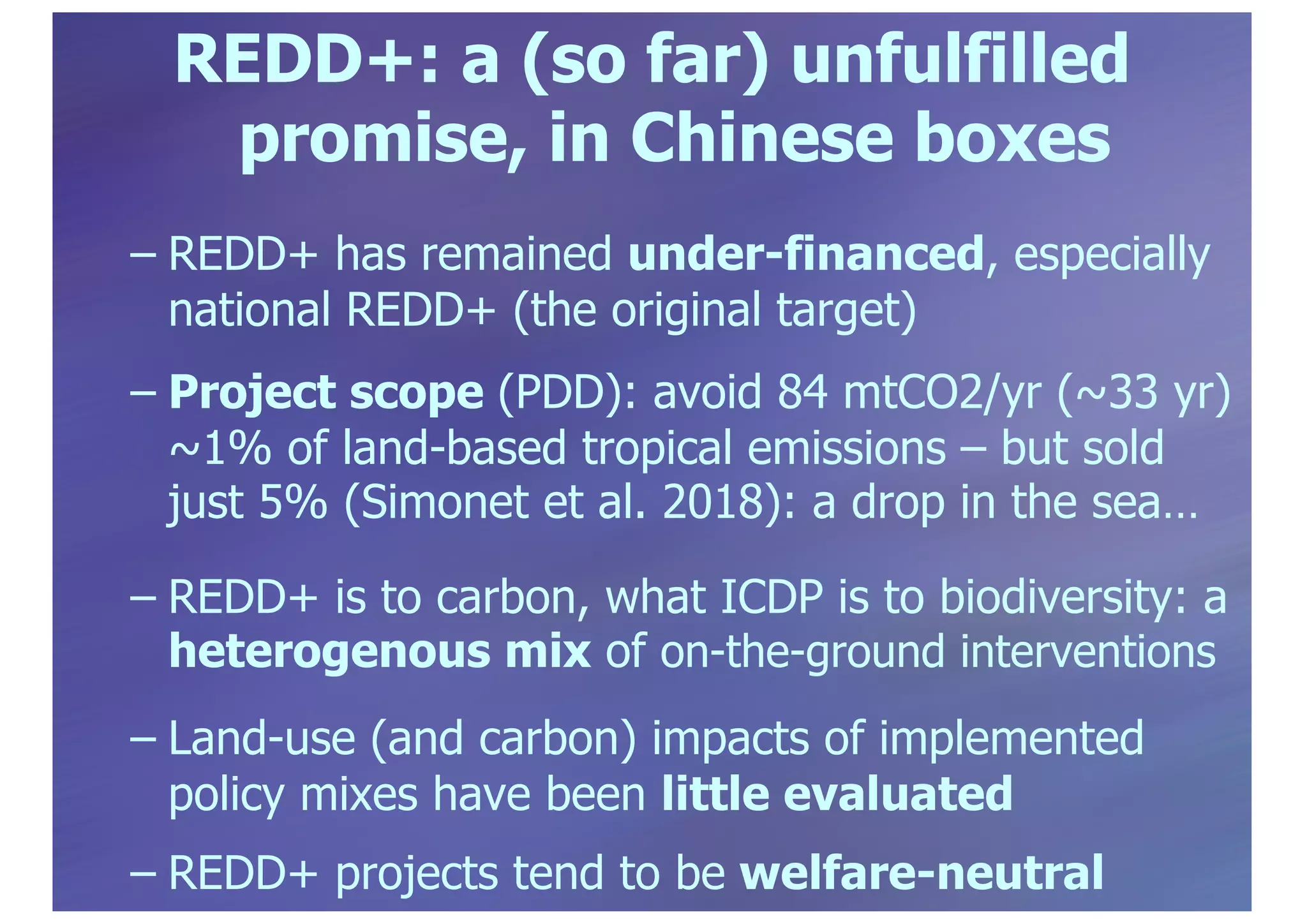REDD+: a (so far) unfulfilled
promise, in Chinese boxes
– REDD+ has remained under-financed, especially
national REDD+ (the original target)
– Project scope (PDD): avoid 84 mtCO2/yr (~33 yr)
~1% of land-based tropical emissions – but sold
just 5% (Simonet et al. 2018): a drop in the sea…
– REDD+ is to carbon, what ICDP is to biodiversity: a
heterogenous mix of on-the-ground interventions
– Land-use (and carbon) impacts of implemented
policy mixes have been little evaluated
– REDD+ projects tend to be welfare-neutral
 