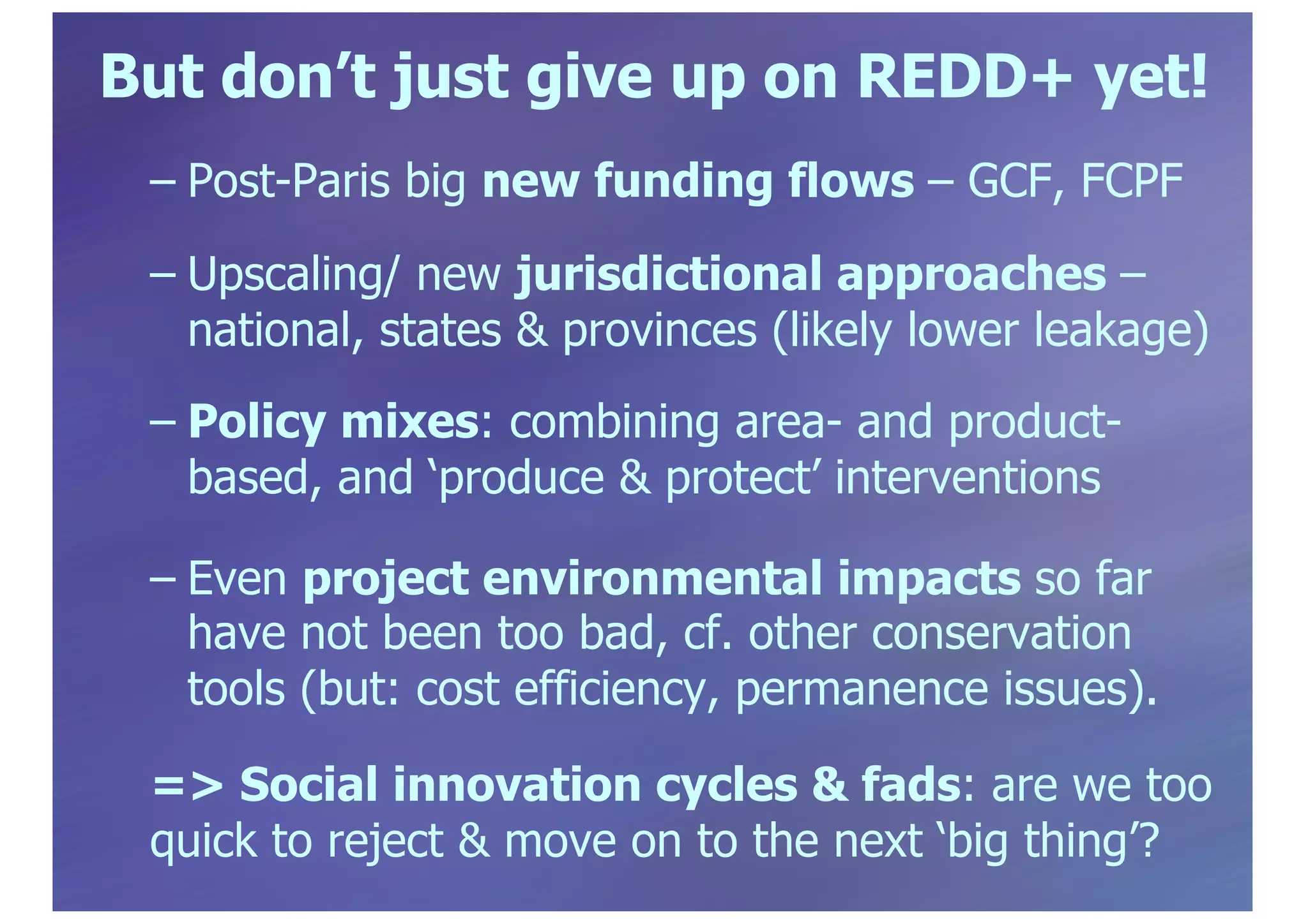 But don’t just give up on REDD+ yet!
– Post-Paris big new funding flows – GCF, FCPF
– Upscaling/ new jurisdictional approaches –
national, states & provinces (likely lower leakage)
– Policy mixes: combining area- and product-
based, and ‘produce & protect’ interventions
– Even project environmental impacts so far
have not been too bad, cf. other conservation
tools (but: cost efficiency, permanence issues).
=> Social innovation cycles & fads: are we too
quick to reject & move on to the next ‘big thing’?
 