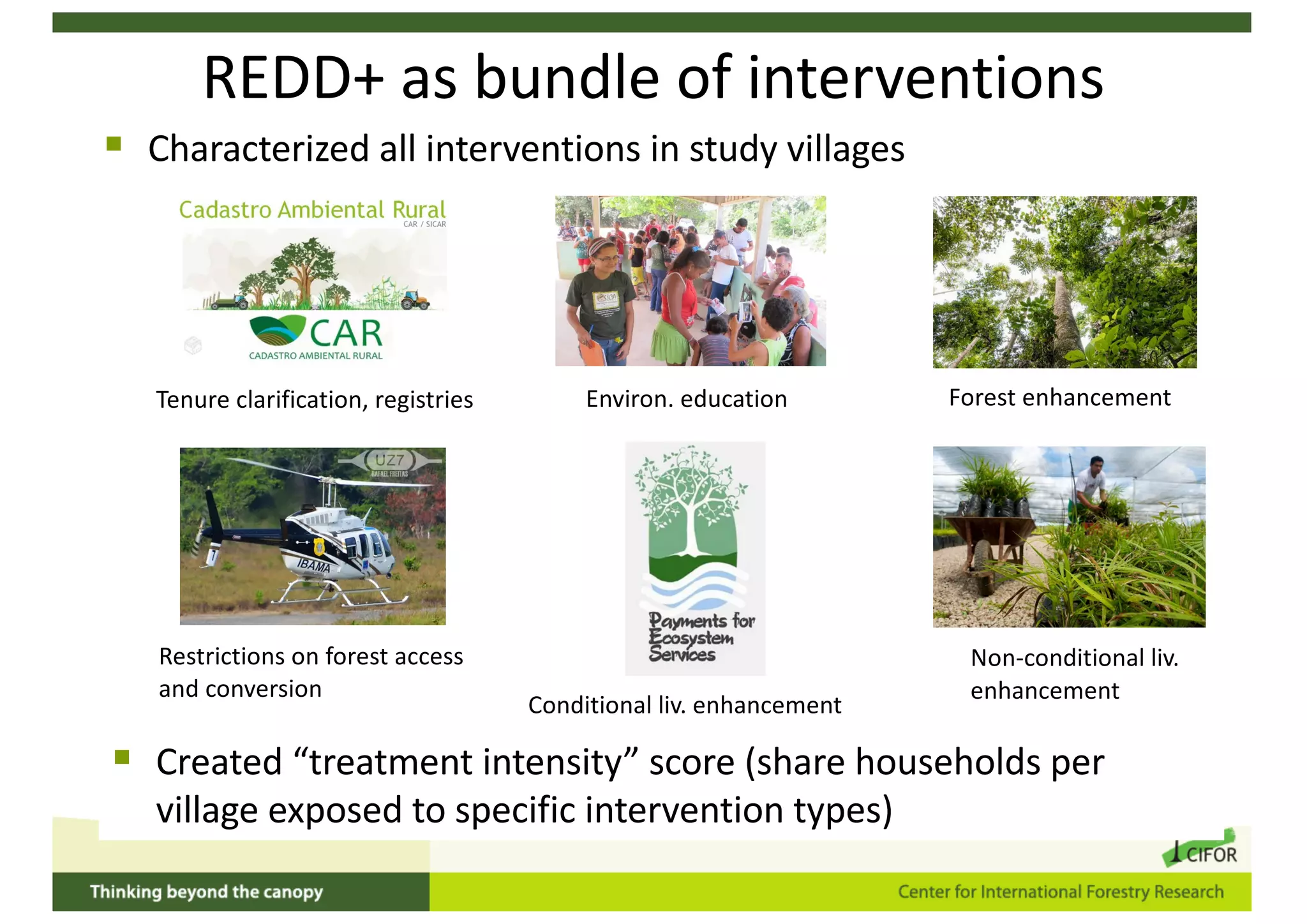 REDD+ as bundle of interventions
Restrictions on forest access
and conversion
Tenure clarification, registries
Non-conditional liv.
enhancement
Conditional liv. enhancement
Environ. education Forest enhancement
§ Characterized all interventions in study villages
§ Created “treatment intensity” score (share households per
village exposed to specific intervention types)
 
