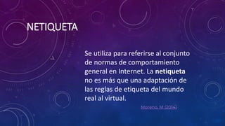 NETIQUETA
Moreno, M (2014)
Se utiliza para referirse al conjunto
de normas de comportamiento
general en Internet. La netiqueta
no es más que una adaptación de
las reglas de etiqueta del mundo
real al virtual.
 