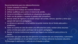 Recomendaciones para las videoconferencias:
1. Contar conexión a internet.
2. Enfocarse en el trabajo de manera eficiente
3. Utilizar audífonos para evitar el retorno de sonido.
4. Cerrar el micrófono y habilitarlo en situaciones puntuales
5. Pedir uso de palabra y respetar la palabra del compañero.
6. Revisar antes de ingresar a la sesión virtual del sonido, cámara, apuntes y otros que
apoyen del ejercicio pedagógico.
7. La cámara es opcional, y si la habilita recuerde mostrar de un fondo adecuado y
académico
8. Tener en cuenta en caso de existir una dificultad de audio, existen otros recursos
como: el chat para poder participar de la sesión pedagógica.
9. Revisar el correo institucional puesto que llegará una invitación para unirse a la
sesión.
10.Recordar que para este tipo de ejercicios se requiere de una compromiso, autonomía
y responsabilidad, en el cual debe invertir un tiempo adicional al proceso educativo.
11.Descargar la aplicación, 1 sola vez en el equipo a utilizar.