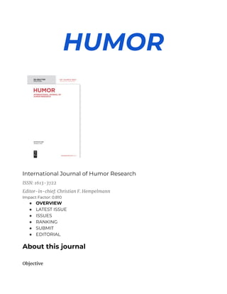 HUMOR
International Journal of Humor Research
ISSN: 1613-3722
Editor-in-chief: Christian F. Hempelmann
Impact Factor: 0.810
● OVERVIEW
● LATEST ISSUE
● ISSUES
● RANKING
● SUBMIT
● EDITORIAL
About this journal
Objective
 