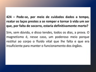 424 – Pode-se, por meio de cuidados dados a tempo,
reatar os laços prestes a se romper e tornar à vida um ser
que, por falta de socorro, estaria definitivamente morto?
Sim, sem dúvida, e disso tendes, todos os dias, a prova. O
magnetismo é, nesse caso, um poderoso meio porque
restitui ao corpo o fluido vital que lhe falta e que era
insuficiente para manter o funcionamento dos órgãos.
 