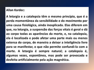 Allan Kardec:
A letargia e a catalepsia têm o mesmo princípio, que é a
perda momentânea da sensibilidade e do movimento por
uma causa fisiológica, ainda inexplicada. Elas diferem em
que, na letargia, a suspensão das forças vitais é geral e dá
ao corpo todas as aparências da morte, e, na catalepsia,
ela é localizada e pode afetar uma parte mais ou menos
extensa do corpo, de maneira a deixar a inteligência livre
para se manifestar, o que não permite confundi-la com a
morte. A letargia é sempre natural; a catalepsia é,
algumas vezes, espontânea, mas pode ser provocada e
desfeita artificialmente pela ação magnética.
 