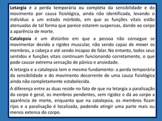 Letargia é a perda temporária ou completa da sensibilidade e do
movimento por causa fisiológica, ainda não identificada, levando o
indivíduo a um estado mórbido, em que as funções vitais estão
atenuadas de tal forma que parece estarem suspensas, dando ao corpo
a aparência de morte.
Catalepsia é um distúrbio em que a pessoa não consegue se
movimentar devido a rigidez muscular, não sendo capaz de mexer os
membros, a cabeça e até sendo incapaz de falar. No entanto, todos seus
sentidos e funções vitais continuam funcionando corretamente, o que
pode causar extrema sensação de pânico e ansiedade.
A letargia e a catalepsia tem o mesmo fundamento: a perda temporária
da sensibilidade e do movimento decorrente de uma causa fisiológica
ainda não completamente estabelecida.
A diferença entre as duas reside no fato de que na letargia a paralisação
do corpo é geral, os membros pendentes, sem rigidez e dá ao corpo a
aparência de morte, enquanto que na catalepsia, os membros ficam
rijos e a paralisação é localizada, podendo atingir uma parte mais ou
menos extensa do corpo.
 