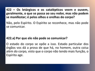 422 – Os letárgicos e os catalépticos veem e ouvem,
geralmente, o que se passa ao seu redor, mas não podem
se manifestar; é pelos olhos e orelhas do corpo?
Não, pelo Espírito. O Espírito se reconhece, mas não pode
se comunicar.
422.a) Por que ele não pode se comunicar?
O estado do corpo se opõe a isso. Estado particular dos
órgãos vos dá a prova de que há, no homem, outra coisa
além do corpo, visto que o corpo não tendo mais função, o
Espírito age.
 