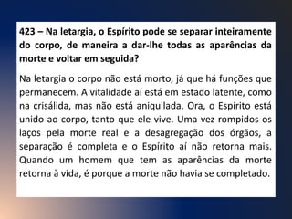 423 – Na letargia, o Espírito pode se separar inteiramente
do corpo, de maneira a dar-lhe todas as aparências da
morte e voltar em seguida?
Na letargia o corpo não está morto, já que há funções que
permanecem. A vitalidade aí está em estado latente, como
na crisálida, mas não está aniquilada. Ora, o Espírito está
unido ao corpo, tanto que ele vive. Uma vez rompidos os
laços pela morte real e a desagregação dos órgãos, a
separação é completa e o Espírito aí não retorna mais.
Quando um homem que tem as aparências da morte
retorna à vida, é porque a morte não havia se completado.
 