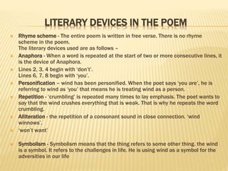 LITERARY DEVICES IN THE POEM
 Rhyme scheme - The entire poem is written in free verse. There is no rhyme
scheme in the poem.
The literary devices used are as follows –
 Anaphora - When a word is repeated at the start of two or more consecutive lines, it
is the device of Anaphora.
 Lines 2, 3, 4 begin with ‘don’t’.
Lines 6, 7, 8 begin with ‘you’.
 Personification – wind has been personified. When the poet says ‘you are’, he is
referring to wind as ‘you’ that means he is treating wind as a person.
 Repetition - ‘crumbling’ is repeated many times to lay emphasis. The poet wants to
say that the wind crushes everything that is weak. That is why he repeats the word
crumbling.
 Alliteration - the repetition of a consonant sound in close connection. ‘wind
winnows’.
 ‘won’t want’
 Symbolism - Symbolism means that the thing refers to some other thing. the wind
is a symbol. It refers to the challenges in life. He is using wind as a symbol for the
adversities in our life
 