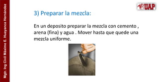 Mgtr.
Ing
Civil
Máximo
E.
Huayanca
Hernández
3) Preparar la mezcla:
En un deposito preparar la mezcla con cemento ,
arena (fina) y agua . Mover hasta que quede una
mezcla uniforme.
 