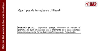 Mgtr.
Ing
Civil
Máximo
E.
Huayanca
Hernández
PULIDO (LISO). Superficie pareja, obtenido al aplicar la
plancha de pulir (metálica), en el momento que esta secando;
reduciendo de esta forma las imperfecciones del frotachado.
Que tipos de tarrajeo se utilizan?
 