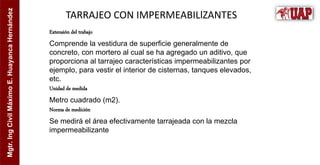 Mgtr.
Ing
Civil
Máximo
E.
Huayanca
Hernández
TARRAJEO CON IMPERMEABILlZANTES
Extensión del trabajo
Comprende la vestidura de superficie generalmente de
concreto, con mortero al cual se ha agregado un aditivo, que
proporciona al tarrajeo características impermeabilizantes por
ejemplo, para vestir el interior de cisternas, tanques elevados,
etc.
Unidad de medida
Metro cuadrado (m2).
Norma de medición
Se medirá el área efectivamente tarrajeada con la mezcla
impermeabilizante
 