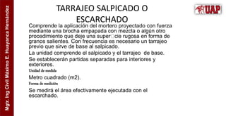 Mgtr.
Ing
Civil
Máximo
E.
Huayanca
Hernández
TARRAJEO SALPICADO O
ESCARCHADO
Comprende la aplicación del mortero proyectado con fuerza
mediante una brocha empapada con mezcla o algún otro
procedimiento que deje una super cie rugosa en forma de
granos salientes. Con frecuencia es necesario un tarrajeo
previo que sirve de base al salpicado.
La unidad comprende el salpicado y el tarrajeo de base.
Se establecerán partidas separadas para interiores y
exteriores.
Unidad de medida
Metro cuadrado (m2).
Forma de medición
Se medirá el área efectivamente ejecutada con el
escarchado.
 