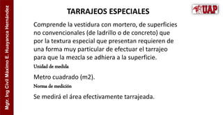 Mgtr.
Ing
Civil
Máximo
E.
Huayanca
Hernández
TARRAJEOS ESPECIALES
Comprende la vestidura con mortero, de superficies
no convencionales (de ladrillo o de concreto) que
por la textura especial que presentan requieren de
una forma muy particular de efectuar el tarrajeo
para que la mezcla se adhiera a la superficie.
Unidad de medida
Metro cuadrado (m2).
Norma de medición
Se medirá el área efectivamente tarrajeada.
 