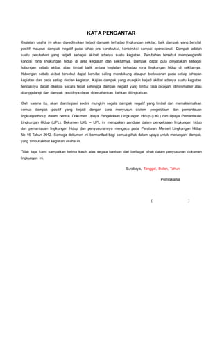 KATA PENGANTAR
Kegiatan usaha ini akan diprediksikan terjadi dampak terhadap lingkungan sekitar, baik dampak yang bersifat
positif maupun dampak negatif pada tahap pra konstruksi, konstruksi sampai operasional. Dampak adalah
suatu perubahan yang terjadi sebagai akibat adanya suatu kegiatan. Perubahan tersebut mempengaruhi
kondisi rona lingkungan hidup di area kegiatan dan sekitarnya. Dampak dapat pula dinyatakan sebagai
hubungan sebab akibat atau timbal balik antara kegiatan terhadap rona lingkungan hidup di sekitarnya.
Hubungan sebab akibat tersebut dapat bersifat saling mendukung ataupun berlawanan pada setiap tahapan
kegiatan dan pada setiap rincian kegiatan. Kajian dampak yang mungkin terjadi akibat adanya suatu kegiatan
hendaknya dapat dikelola secara tepat sehingga dampak negatif yang timbul bisa dicegah, diminimalisir atau
ditanggulangi dan dampak positifnya dapat dipertahankan bahkan ditingkatkan.
Oleh karena itu, akan diantisipasi sedini mungkin segala dampak negatif yang timbul dan memaksimalkan
semua dampak positif yang terjadi dengan cara menyusun sistem pengelolaan dan pemantauan
lingkunganhidup dalam bentuk Dokumen Upaya Pengelolaan Lingkungan Hidup (UKL) dan Upaya Pemantauan
Lingkungan Hidup (UPL). Dokumen UKL – UPL ini merupakan panduan dalam pengelolaan lingkungan hidup
dan pemantauan lingkungan hidup dan penyusunannya mengacu pada Peraturan Menteri Lingkungan Hidup
No 16 Tahun 2012. Semoga dokumen ini bermanfaat bagi semua pihak dalam upaya untuk menangani dampak
yang timbul akibat kegiatan usaha ini.
Tidak lupa kami sampaikan terima kasih atas segala bantuan dari berbagai pihak dalam penyusunan dokumen
lingkungan ini.
Surabaya, Tanggal, Bulan, Tahun
Pemrakarsa
( )
 