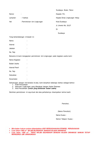 Surabaya, Bulan, Tahun
Nomor : Kepada Yth,
Lampiran : 1 berkas Kepala Dinas Lingkungan Hidup
Hal : Permohonan Izin Lingkungan Kota Surabaya
Jl. Jimerto No. 25-27
Di
Surabaya
Yang bertandatangan di bawah ini:
Nama :
Alamat :
Jabatan :
No. Telp :
Bersama ini kami mengajukan permohonan Izin Lingkungan pada kegiatan usaha kami:
Nama Kegiatan :
Badan Usaha :
Alamat Persil :
No. Telp :
Kelurahan :
Kecamatan :
Sehubungan dengan hal tersebut di atas, kami lampirkan beberapa berkas sebagai berikut:
1. Profil Perusahaan
2. Dokumen Lingkungan yang dilengkapi dengan Kajian Drainase
3. Akte Perusahaan (untuk yang berbentuk badan usaha)
Demikian permohonan ini saya buat dan atas perhatiannya disampaikan terima kasih.
Pemohon,
(Nama Pemohon)
Nama Kuasa :
Nomor Telepon Kuasa :
 Bila badan hukum mohon ditambahkan KOP PERSUSAHAAN+STEMPEL PERUSAHAAN
 Luas lahan >500 m2 WAJIB DILENGKAPI DENGAN KAJIAN DRAINASE
 Luas lahan <500 m2 TIDAK WAJIB DILENGKAPI DENGAN KAJIAN DRAINASE NAMUN TETAP
MENGURUS IJIN LINGKUNGAN
 