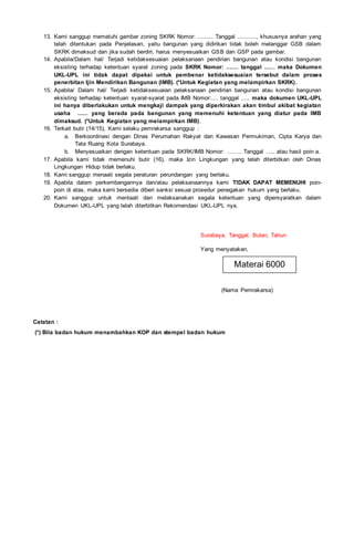 13. Kami sanggup mematuhi gambar zoning SKRK Nomor: ......... Tanggal ..........., khususnya arahan yang
telah ditentukan pada Penjelasan, yaitu bangunan yang didirikan tidak boleh melanggar GSB dalam
SKRK dimaksud dan jika sudah berdiri, harus menyesuaikan GSB dan GSP pada gambar.
14. Apabila/Dalam hal/ Terjadi ketidaksesuaian pelaksanaan pendirian bangunan atau kondisi bangunan
eksisting terhadap ketentuan syarat zoning pada SKRK Nomor: ....... tanggal ....., maka Dokumen
UKL-UPL ini tidak dapat dipakai untuk pembenar ketidaksesuaian tersebut dalam proses
penerbitan Ijin Mendirikan Bangunan (IMB). (*Untuk Kegiatan yang melampirkan SKRK).
15. Apabila/ Dalam hal/ Terjadi ketidaksesuaian pelaksanaan pendirian bangunan atau kondisi bangunan
eksisting terhadap ketentuan syarat-syarat pada IMB Nomor:.... tanggal ...., maka dokumen UKL-UPL
ini hanya diberlakukan untuk mengkaji dampak yang diperkirakan akan timbul akibat kegiatan
usaha ...... yang berada pada bangunan yang memenuhi ketentuan yang diatur pada IMB
dimaksud. (*Untuk Kegiatan yang melampirkan IMB).
16. Terkait butir (14/15), Kami selaku pemrakarsa sanggup :
a. Berkoordinasi dengan Dinas Perumahan Rakyat dan Kawasan Permukiman, Cipta Karya dan
Tata Ruang Kota Surabaya.
b. Menyesuaikan dengan ketentuan pada SKRK/IMB Nomor: …….. Tanggal ….. atau hasil poin a.
17. Apabila kami tidak memenuhi butir (16), maka Izin Lingkungan yang telah diterbitkan oleh Dinas
Lingkungan Hidup tidak berlaku.
18. Kami sanggup menaati segala peraturan perundangan yang berlaku.
19. Apabila dalam perkembangannya dan/atau pelaksanaannya kami TIDAK DAPAT MEMENUHI poin-
poin di atas, maka kami bersedia diberi sanksi sesuai prosedur penegakan hukum yang berlaku.
20. Kami sanggup untuk mentaati dan melaksanakan segala ketentuan yang dipersyaratkan dalam
Dokumen UKL-UPL yang telah diterbitkan Rekomendasi UKL-UPL nya.
Surabaya, Tanggal, Bulan, Tahun
Yang menyatakan,
(Nama Pemrakarsa)
Catatan :
(*) Bila badan hukum menambahkan KOP dan stempel badan hukum
Materai 6000
 