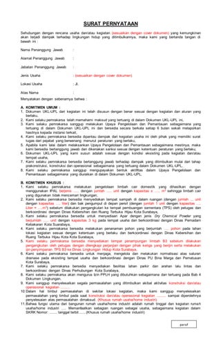 SURAT PERNYATAAN
Sehubungan dengan rencana usaha dan/atau kegiatan (sesuaikan dengan cover dokumen) yang kemungkinan
akan terjadi dampak terhadap lingkungan hidup yang ditimbulkannya, maka kami yang bertanda tangan di
bawah ini :
Nama Penanggung Jawab :
Alamat Penanggung Jawab :
Jabatan Penanggung Jawab :
Jenis Usaha : (sesuaikan dengan cover dokumen)
Lokasi Usaha : Jl.
Atas Nama :
Menyatakan dengan sebenarnya bahwa :
A. KOMITMEN UMUM :
1. Dokumen UKL-UPL dari kegiatan ini telah disusun dengan benar sesuai dengan kegiatan dan aturan yang
berlaku,
2. Kami selaku pemrakarsa telah memahami maksud yang tertuang di dalam Dokumen UKL-UPL ini,
3. Kami selaku pemrakarsa sanggup melakukan Upaya Pengelolaan dan Pemantauan sebagaimana yang
tertuang di dalam Dokumen UKL-UPL ini dan bersedia secara berkala setiap 6 bulan sekali melaporkan
hasilnya kepada instansi terkait,
4. Kami selaku pemrakarsa bersedia dipantau dampak dari kegiatan usaha ini oleh pihak yang memiliki surat
tugas dari pejabat yang berwenang menurut peraturan yang berlaku,
5. Apabila kami lalai dalam melaksankan Upaya Pengelolaan dan Pemantauan sebagaimana mestinya, maka
kami bersedia bertanggung jawab dan dikenakan sanksi sesuai dengan ketentuan peraturan yang berlaku,
6. Dokumen UKL-UPL yang kami susun adalah sesuai dengan kondisi eksisting pada kegiatan dan/atau
tempat usaha,
7. Kami selaku pemrakarsa bersedia bertanggung jawab terhadap dampak yang ditimbulkan mulai dari tahap
prakonstruksi, konstruksi dan operasional sebagaimana yang tertuang dalam Dokumen UKL-UPL,
8. Kami selaku pemrakarsa sanggup mengupayakan bentuk aktifitas dalam Upaya Pengelolaan dan
Pemantauan sebagaimana yang diuraikan di dalam Dokumen UKL-UPL.
B. KOMITMEN KHUSUS :
1. Kami selaku pemrakarsa melakukan pengelolaan limbah cair domestik yang dihasilkan dengan
menggunakan IPAL berjenis ..... dengan jumlah ..... unit dengan kapasitas ± ….. m3 sehingga limbah cair
yang digunakan tidak mencemari lingkungan,
2. Kami selaku pemrakarsa bersedia menyediakan tempat sampah di dalam ruangan (dengan jumlah … unit
dengan kapasitas …. liter) dan bak pengumpul di depan persil (dengan jumlah 1 unit dengan kapasitas ….
Liter ≈ ….m3) sebelum dilakukan pengangkutan ke tempat pembuangan sementara (TPS) oleh petugas dan
berkoordinasi dengan Dinas Kebersihan dan Ruang Terbuka Hijau Kota Surabaya,
3. Kami selaku pemrakarsa bersedia untuk menyediaan Apar dengan jenis Dry Chemical Powder yang
berjumlah ….. unit dengan kapasitas 3 kg pada tempat usaha dan berkoordinasi dengan Dinas Pemadam
Kebakaran Kota Suarabaya,
4. Kami selaku pemrakarsa bersedia melakukan penanaman pohon yang berjumlah …. pohon pada lahan
lokasi kegiatan sesuai dengan ketentuan yang berlaku dan berkoordinasi dengan Dinas Kebersihan dan
Ruang Terbuka Hijau Kota Kota Surabaya,
5. Kami selaku pemrakarsa bersedia menyediakan tempat penampungan limbah B3 sebelum dilakukan
pengangkutan oleh petugas dengan dilengkapi perjanjian dengan pihak ketiga yang berijin serta melakukan
ijin penyimpanan TPS B3 ke Dinas Lingkungan Hidup Kota Surabaya,
6. Kami selaku pemrakarsa bersedia untuk menjaga, mengelola dan melakukan normalisasi atas saluran
drainase pada eksisting tempat usaha dan berkoordinasi dengan Dinas PU Bina Marga dan Pematusan
Kota Surabaya,
7. Kami selaku pemrakarsa bersedia menyediakan fasilitas lahan parkir dan arahan lalu lintas dan
berkoordinasi dengan Dinas Perhubungan Kota Surabaya,
8. Kami selaku pemrakarsa akan mengurus Izin PPLH yang dibutuhkan sebagaimana dan tertuang pada Bab 4
Dokumen Lingkungan.
9. Kami sanggup menyelesaikan segala permasalahan yang ditimbulkan akibat aktivitas konstruksi dan/atau
operasional kegiatan .........
10.Dalam hal timbul permasalahan di sekitar lokasi kegiatan, maka kami sanggup menyelesaikan
permasalahan yang timbul pada saat konstruksi dan/atau operasional kegiatan ......... sampai diperolehnya
penyelesaian atas permasalahan dimaksud. (Khusus rumah usaha/home industri)
11.Bahwa fungsi utama dari bangunan rumah usaha/home industri adalah rumah tinggal dan kegiatan rumah
usaha/home industri …. Memanfaatkan sebagian ruangan sebagai usaha, sebagaimana kegiatan dalam
SKRK Nomor: ....... tanggal terbit ......(Khusus rumah usaha/home industri)
paraf
 