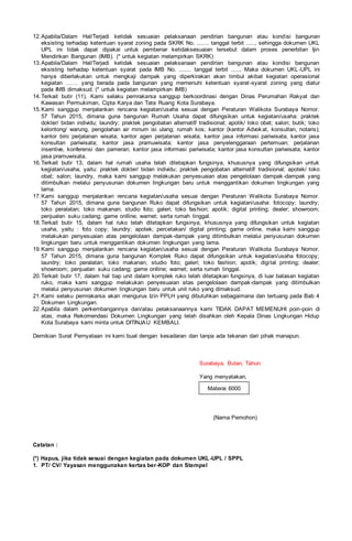 12.Apabila/Dalam Hal/Terjadi ketidak sesuaian pelaksanaan pendirian bangunan atau kondisi bangunan
eksisting terhadap ketentuan syarat zoning pada SKRK No. ....... tanggal terbit ....., sehingga dokumen UKL
UPL ini tidak dapat dipakai untuk pembenar ketidaksesuaian tersebut dalam proses penerbitan Ijin
Mendirikan Bangunan (IMB). (* untuk kegiatan melampirkan SKRK)
13.Apabila/Dalam Hal/Terjadi ketidak sesuaian pelaksanaan pendirian bangunan atau kondisi bangunan
eksisting terhadap ketentuan syarat pada IMB No. ....... tanggal terbit ....., Maka dokumen UKL-UPL ini
hanya diberlakukan untuk mengkaji dampak yang diperkirakan akan timbul akibat kegiatan operasional
kegiatan …… yang berada pada bangunan yang memenuhi ketentuan syarat-syarat zoning yang diatur
pada IMB dimaksud. (* untuk kegiatan melampirkan IMB)
14.Terkait butir (11), Kami selaku pemrakarsa sanggup berkoordinasi dengan Dinas Perumahan Rakyat dan
Kawasan Permukiman, Cipta Karya dan Tata Ruang Kota Surabaya.
15.Kami sanggup menjalankan rencana kegiatan/usaha sesuai dengan Peraturan Walikota Surabaya Nomor.
57 Tahun 2015, dimana guna bangunan Rumah Usaha dapat difungsikan untuk kegiatan/usaha: praktek
dokter/ bidan individu; laundry; praktek pengobatan alternatif/ tradisional; apotik/ toko obat; salon; butik; toko
kelontong/ warung, pengolahan air minum isi ulang; rumah kos; kantor (kantor Advokat, konsultan, notaris);
kantor biro perjalanan wisata; kantor agen perjalanan wisata; kantor jasa informasi pariwisata; kantor jasa
konsultan pariwisata; kantor jasa pramuwisata; kantor jasa penyelenggaraan pertemuan; perjalanan
insentive, konferensi dan pameran; kantor jasa informasi pariwisata; kantor jasa konsultan pariwisata; kantor
jasa pramuwisata.
16.Terkait butir 13, dalam hal rumah usaha telah ditetapkan fungsinya, khususnya yang difungsikan untuk
kegiatan/usaha, yaitu: praktek dokter/ bidan individu; praktek pengobatan alternatif/ tradisional; apotek/ toko
obat; salon; laundry, maka kami sanggup melakukan penyesuaian atas pengelolaan dampak-dampak yang
ditimbulkan melalui penyusunan dokumen lingkungan baru untuk menggantikan dokumen lingkungan yang
lama.
17.Kami sanggup menjalankan rencana kegiatan/usaha sesuai dengan Peraturan Walikota Surabaya Nomor.
57 Tahun 2015, dimana guna bangunan Ruko dapat difungsikan untuk kegiatan/usaha: fotocopy; laundry;
toko peralatan; toko makanan; studio foto; galeri; toko fashion; apotik; digital printing; dealer; showroom;
penjualan suku cadang; game onlline; warnet; serta rumah tinggal.
18.Terkait butir 15, dalam hal ruko telah ditetapkan fungsinya, khususnya yang difungsikan untuk kegiatan
usaha, yaitu : foto copy; laundry; apotek; percetakan/ digital printing; game online, maka kami sanggup
melakukan penyesuaian atas pengelolaan dampak-dampak yang ditimbulkan melalui penyusunan dokumen
lingkungan baru untuk menggantikan dokumen lingkungan yang lama.
19.Kami sanggup menjalankan rencana kegiatan/usaha sesuai dengan Peraturan Walikota Surabaya Nomor.
57 Tahun 2015, dimana guna bangunan Komplek Ruko dapat difungsikan untuk kegiatan/usaha fotocopy;
laundry; toko peralatan; toko makanan; studio foto; galeri; toko fashion; apotik; digital printing; dealer;
showroom; penjualan suku cadang; game onlline; warnet; serta rumah tinggal.
20.Terkait butir 17, dalam hal tiap unit dalam komplek ruko telah ditetapkan fungsinya, di luar batasan kegiatan
ruko, maka kami sanggup melakukan penyesuaian atas pengelolaan dampak-dampak yang ditimbulkan
melalui penyusunan dokumen lingkungan baru untuk unit ruko yang dimaksud.
21.Kami selaku pemrakarsa akan mengurus Izin PPLH yang dibutuhkan sebagaimana dan tertuang pada Bab 4
Dokumen Lingkungan.
22.Apabila dalam perkembangannya dan/atau pelaksanaannya kami TIDAK DAPAT MEMENUHI poin-poin di
atas, maka Rekomendasi Dokumen Lingkungan yang telah disahkan oleh Kepala Dinas Lingkungan Hidup
Kota Surabaya kami minta untuk DITINJAU KEMBALI.
Demikian Surat Pernyataan ini kami buat dengan kesadaran dan tanpa ada tekanan dari pihak manapun.
Surabaya, Bulan, Tahun
Yang menyatakan,
(Nama Pemohon)
Catatan :
(*) Hapus, jika tidak sesuai dengan kegiatan pada dokumen UKL-UPL / SPPL
1. PT/ CV/ Yayasan menggunakan kertas ber-KOP dan Stempel
Materai 6000
 