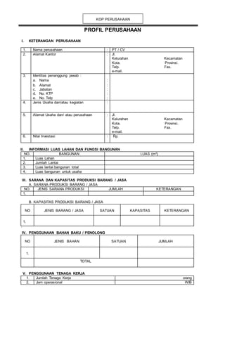 PROFIL PERUSAHAAN
I. KETERANGAN PERUSAHAAN
1. Nama perusahaan : PT / CV
2. Alamat Kantor : Jl.
Kelurahan Kecamatan
Kota. Provinsi.
Telp. Fax.
e-mail.
3. Identitas penanggung jawab :
a. Nama :
b. Alamat :
c. Jabatan :
d. No. KTP :
e. No. Telp :
4. Jenis Usaha dan/atau kegiatan :
5. Alamat Usaha dan/ atau perusahaan : Jl.
Kelurahan Kecamatan
Kota. Provinsi.
Telp. Fax.
e-mail.
6. Nilai Investasi : Rp. 67.580.000.000
II. INFORMASI LUAS LAHAN DAN FUNGSI BANGUNAN
NO. BANGUNAN LUAS (m2)
1. Luas Lahan
2. Jumlah Lantai
3. Luas lantai bangunan total
4. Luas bangunan untuk usaha
III. SARANA DAN KAPASITAS PRODUKSI BARANG / JASA
A. SARANA PRODUKSI BARANG / JASA
NO. JENIS SARANA PRODUKSI JUMLAH KETERANGAN
1.
B. KAPASITAS PRODUKSI BARANG / JASA
NO JENIS BARANG / JASA SATUAN KAPASITAS KETERANGAN
1.
`
IV. PENGGUNAAN BAHAN BAKU / PENOLONG
NO JENIS BAHAN SATUAN JUMLAH
1.
TOTAL
V. PENGGUNAAN TENAGA KERJA
1. Jumlah Tenaga Kerja orang
2. Jam operasional WIB
KOP PERUSAHAAN
 