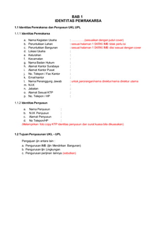 BAB 1
IDENTITAS PEMRAKARSA
1.1 Identitas Pemrakarsa dan Penyusun UKL UPL
1.1.1 Identitas Pemrakarsa
a. Nama Kegiatan Usaha : …………..(sesuaikan dengan judul cover)
b. Peruntukkan Lahan : sesuai halaman 1 SKRK/ IMB tidak perlu isi
c. Peruntukkan Bangunan : sesuai halaman 1 SKRK/ IMB diisi sesuai dengan cover
d. Lokasi Usaha :
e. Kelurahan :
f. Kecamatan :
g. Nama Badan Hukum :
h. Alamat Kantor Surabaya :
i. Alamat Kantor Pusat :
j. No. Telepon / Fax Kantor :
k. Email kantor :
l. Nama Penanggung Jawab : untuk perorangan/nama direktur/nama direktur utama
m. N.I.K :
n. Jabatan :
o. Alamat Sesuai KTP :
p. No. Telepon / HP :
1.1.2 Identitas Penyusun
a. Nama Penyusun :
b. N.I.K Penyusun :
c. Alamat Penyusun :
d. No Telepon/HP :
(Melampirkan foto copy KTP identitas penyusun dan surat kuasa bila dikuasakan)
1.2 Tujuan Penyusunan UKL - UPL
Pengajuan ijin antara lain :
a. Pengurusan IMB (Ijin Mendirikan Bangunan)
b. Pengurusan Ijin Lingkungan
c. Pengurusan perijinan lainnya (sebutkan)
 