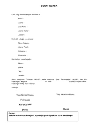 SURAT KUASA
Kami yang bertanda tangan di bawah ini :
Nama :
Alamat :
Atas Nama :
Alamat Kantor :
Jabatan :
Bertindak sebagai pemrakarsa :
Nama Kegiatan :
Alamat Persil :
Kelurahan :
Kecamatan :
Memberikan kuasa kepada :
Nama :
Alamat :
Telp :
Jabatan :
Untuk menyusun Dokumen UKL-UPL serta mengurus Surat Rekomendasi UKL-UPL dan Izin
Lingkungan, Kegiatan…………………………… di Jalan………………………….. Surabaya kepada Dinas
Lingkungan Hidup Kota Surabaya.
Surabaya,…………………………….
Yang Memberi Kuasa,
Pemrakarsa
MATERAI 6000
(Nama)
Yang Menerima Kuasa,
(Nama)
Catatan :
Apabila berbadan hukum (PT/CV) dilengkapi dengan KOP Surat dan stempel
 