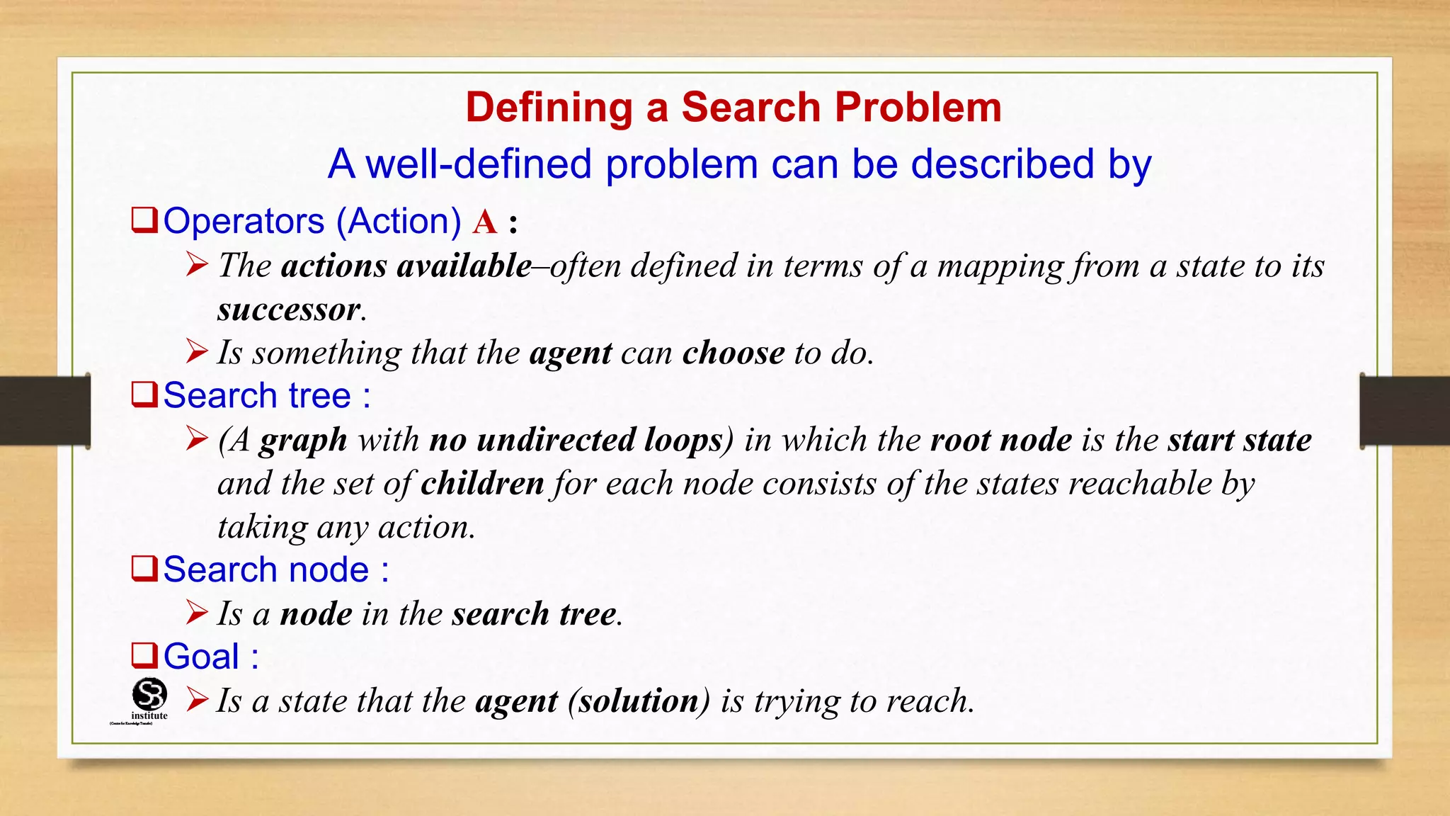 Defining a Search Problem
A well-defined problem can be described by
Operators (Action) A :
 The actions available–often defined in terms of a mapping from a state to its
successor.
 Is something that the agent can choose to do.
Search tree :
 (A graph with no undirected loops) in which the root node is the start state
and the set of children for each node consists of the states reachable by
taking any action.
Search node :
 Is a node in the search tree.
Goal :
Is a state that the agent (solution) is trying to reach.
(CentreforKnowledgeTransfer)
institute
 