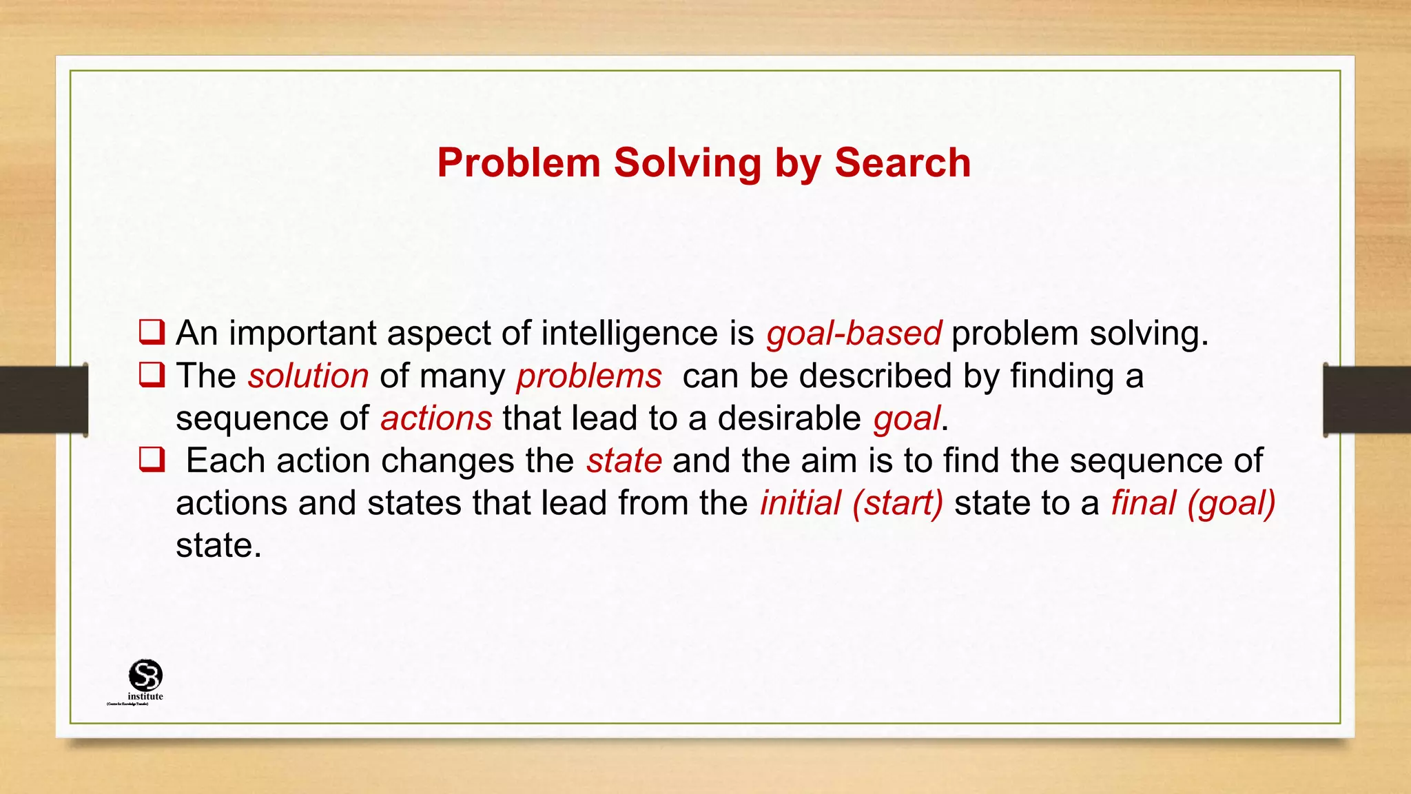 Problem Solving by Search
 An important aspect of intelligence is goal-based problem solving.
 The solution of many problems can be described by finding a
sequence of actions that lead to a desirable goal.
 Each action changes the state and the aim is to find the sequence of
actions and states that lead from the initial (start) state to a final (goal)
state.
(CentreforKnowledgeTransfer)
institute
 