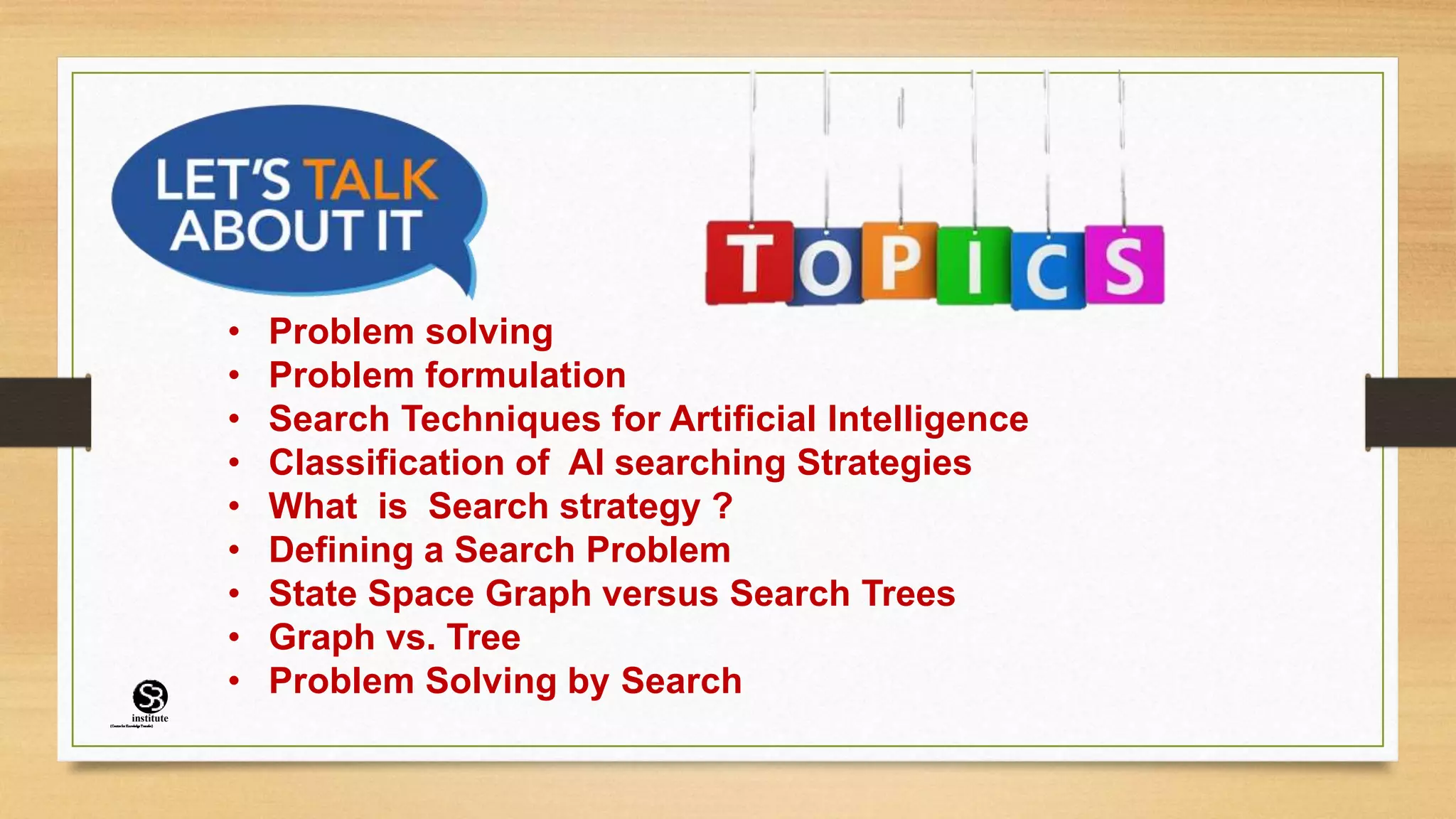 • Problem solving
• Problem formulation
• Search Techniques for Artificial Intelligence
• Classification of AI searching Strategies
• What is Search strategy ?
• Defining a Search Problem
• State Space Graph versus Search Trees
• Graph vs. Tree
• Problem Solving by Search
(CentreforKnowledgeTransfer)
institute
 