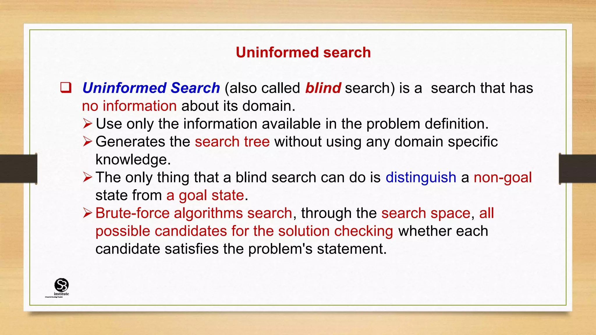 Uninformed search
 Uninformed Search (also called blind search) is a search that has
no information about its domain.
Use only the information available in the problem definition.
Generates the search tree without using any domain specific
knowledge.
The only thing that a blind search can do is distinguish a non-goal
state from a goal state.
Brute-force algorithms search, through the search space, all
possible candidates for the solution checking whether each
candidate satisfies the problem's statement.
(CentreforKnowledgeTransfer)
institute
 