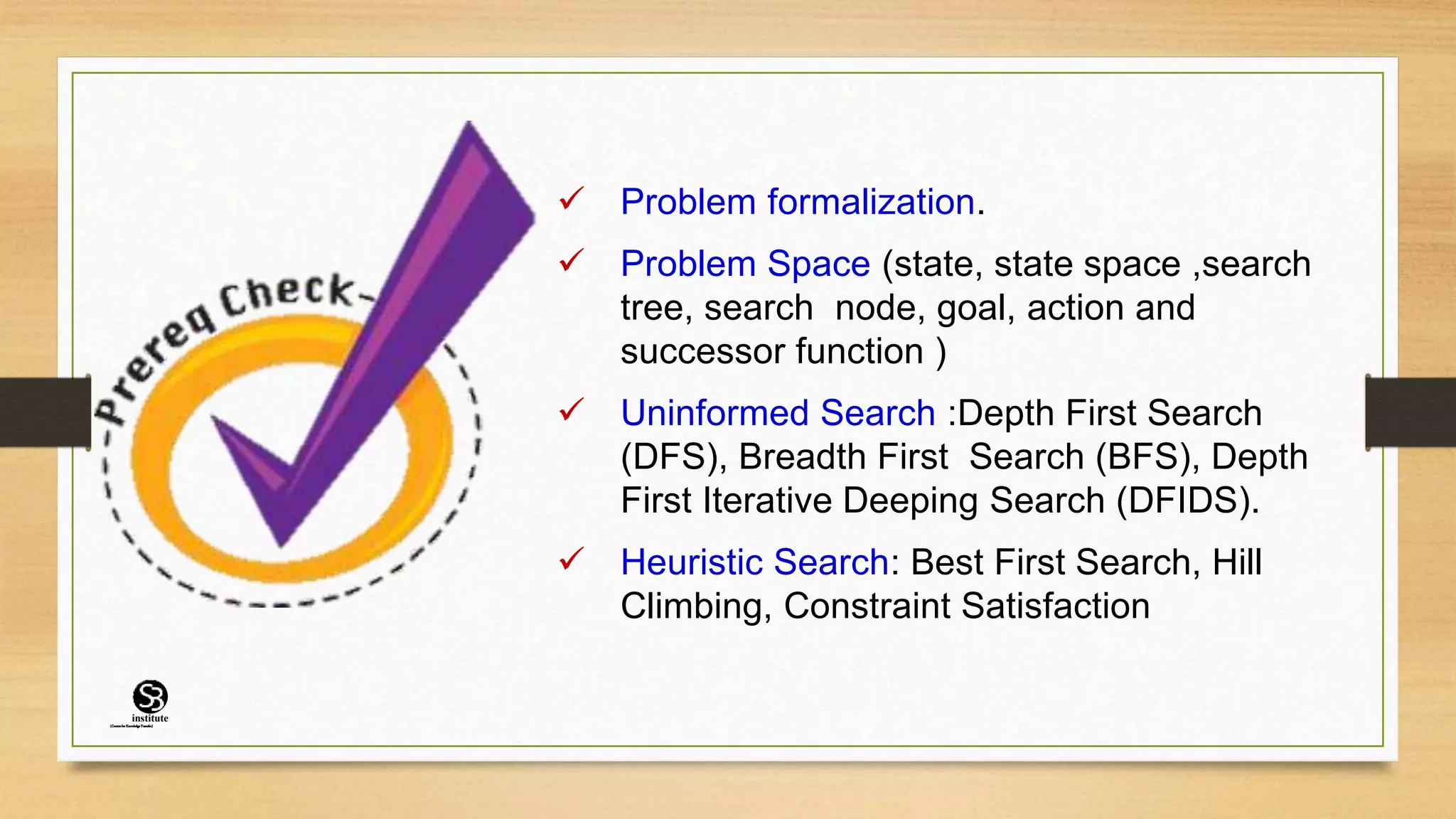  Problem formalization.
 Problem Space (state, state space ,search
tree, search node, goal, action and
successor function )
 Uninformed Search :Depth First Search
(DFS), Breadth First Search (BFS), Depth
First Iterative Deeping Search (DFIDS).
 Heuristic Search: Best First Search, Hill
Climbing, Constraint Satisfaction
(CentreforKnowledgeTransfer)
institute
 