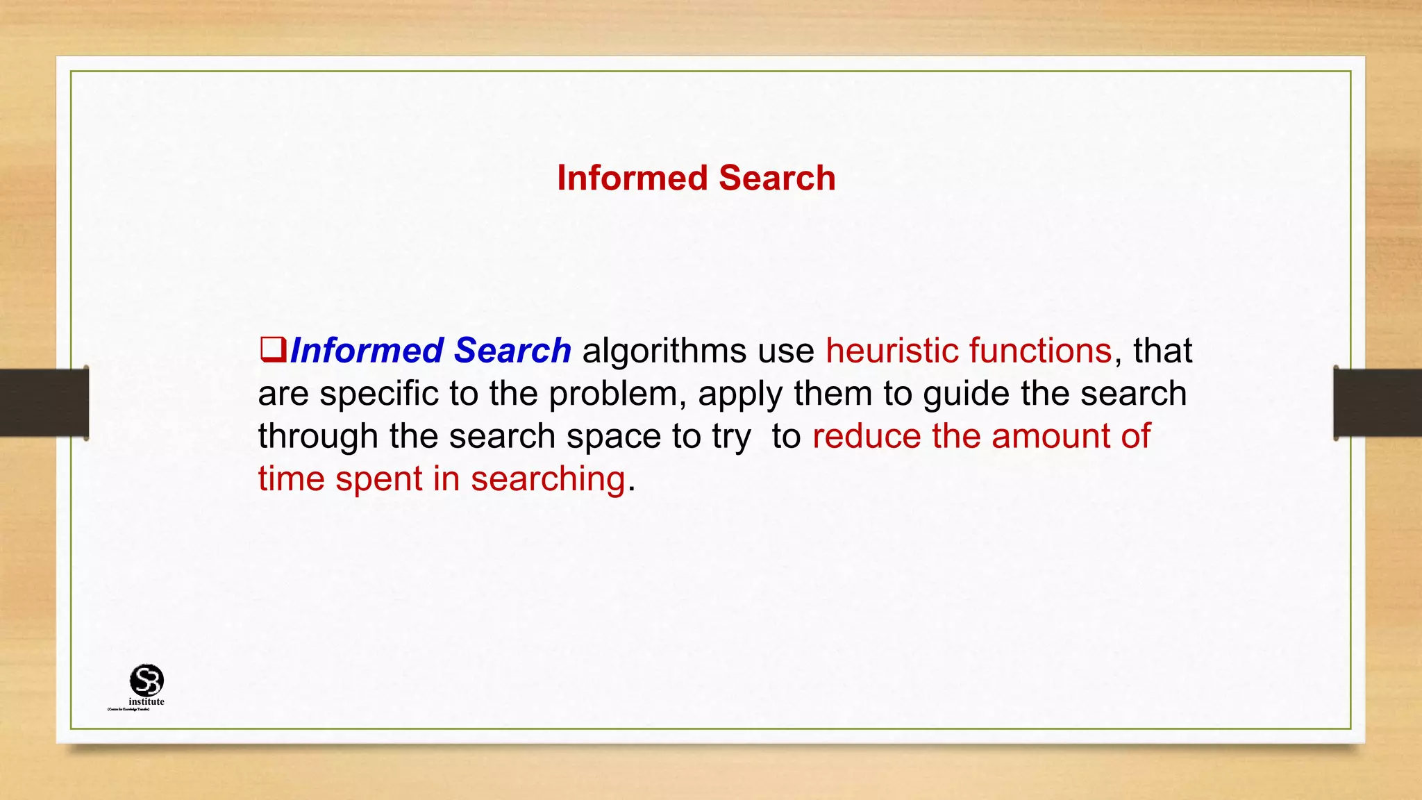 Informed Search
Informed Search algorithms use heuristic functions, that
are specific to the problem, apply them to guide the search
through the search space to try to reduce the amount of
time spent in searching.
(CentreforKnowledgeTransfer)
institute
 