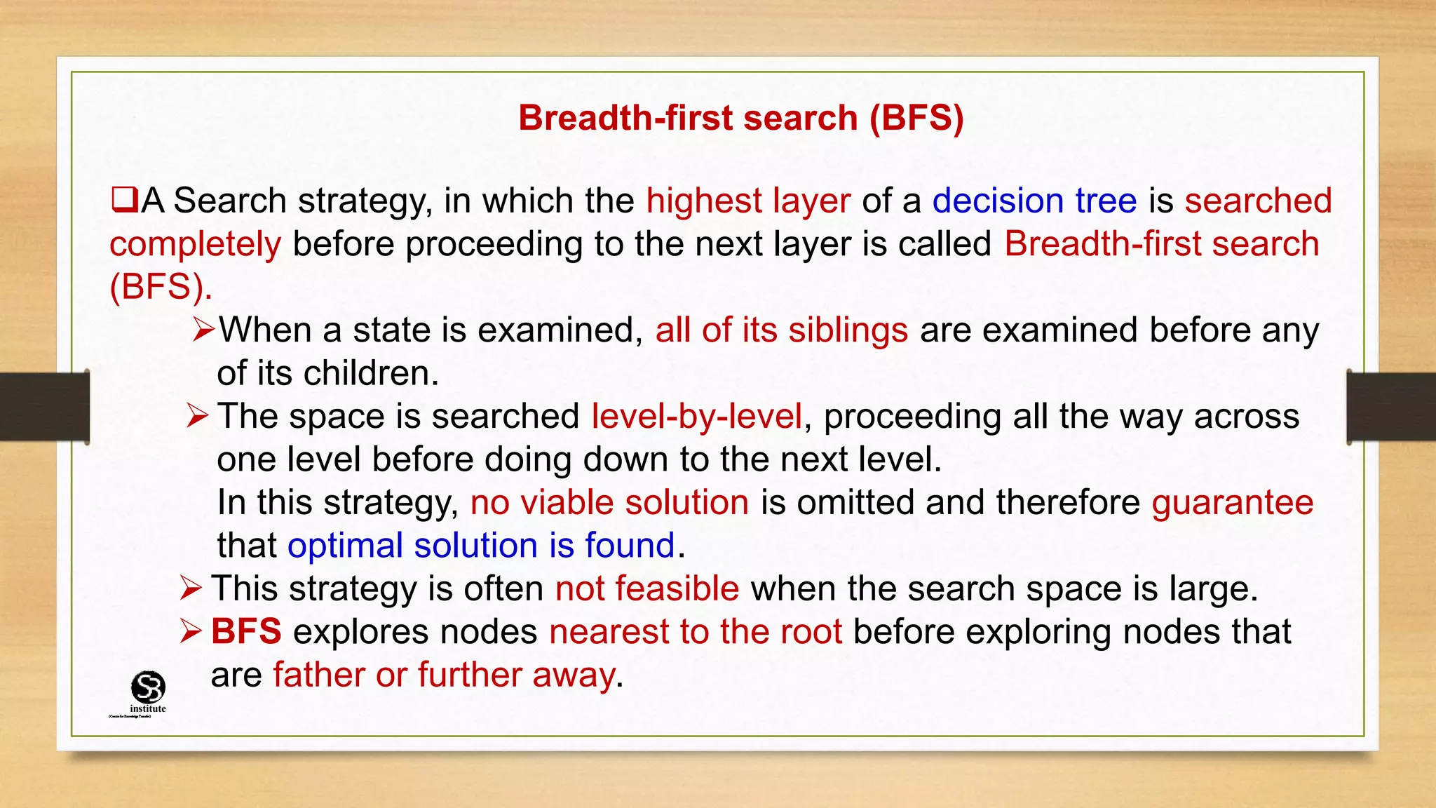 Breadth-first search (BFS)
A Search strategy, in which the highest layer of a decision tree is searched
completely before proceeding to the next layer is called Breadth-first search
(BFS).
When a state is examined, all of its siblings are examined before any
of its children.
The space is searched level-by-level, proceeding all the way across
one level before doing down to the next level.
In this strategy, no viable solution is omitted and therefore guarantee
that optimal solution is found.
This strategy is often not feasible when the search space is large.
BFS explores nodes nearest to the root before exploring nodes that
are father or further away.
(CentreforKnowledgeTransfer)
institute
 