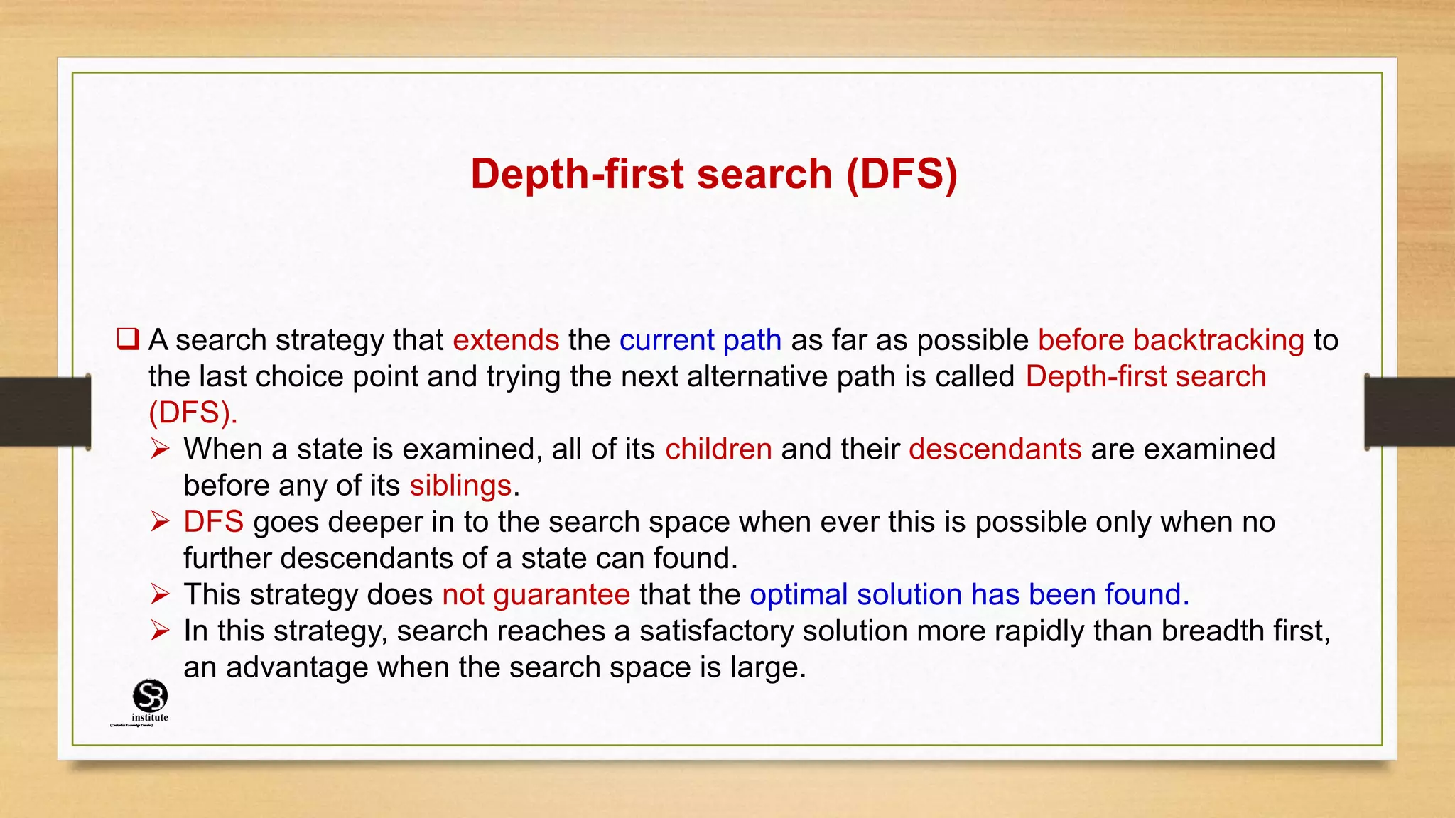Depth-first search (DFS)
 A search strategy that extends the current path as far as possible before backtracking to
the last choice point and trying the next alternative path is called Depth-first search
(DFS).
 When a state is examined, all of its children and their descendants are examined
before any of its siblings.
 DFS goes deeper in to the search space when ever this is possible only when no
further descendants of a state can found.
 This strategy does not guarantee that the optimal solution has been found.
 In this strategy, search reaches a satisfactory solution more rapidly than breadth first,
an advantage when the search space is large.
(CentreforKnowledgeTransfer)
institute
 