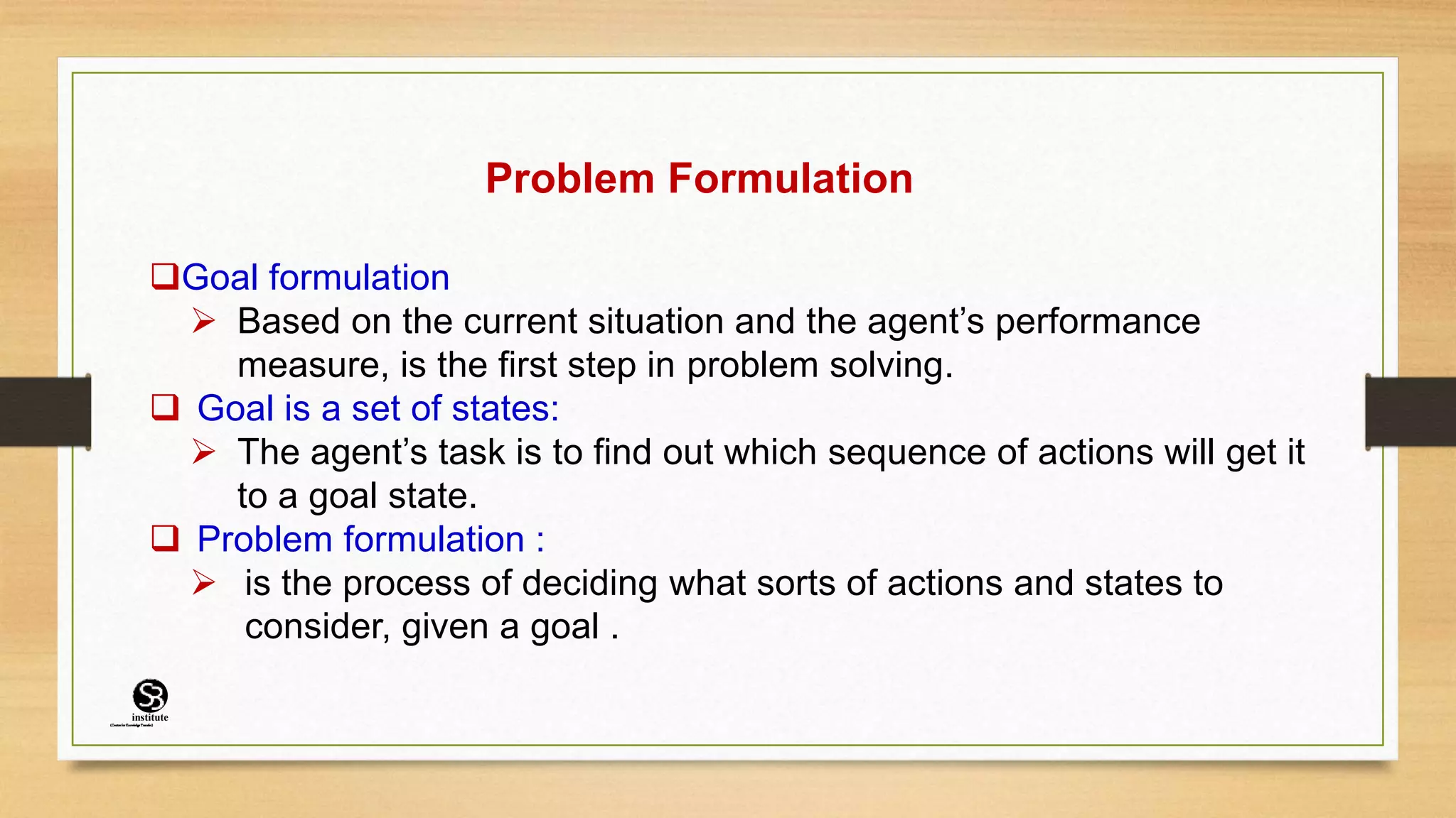 Problem Formulation
Goal formulation
 Based on the current situation and the agent’s performance
measure, is the first step in problem solving.
 Goal is a set of states:
 The agent’s task is to find out which sequence of actions will get it
to a goal state.
 Problem formulation :
 is the process of deciding what sorts of actions and states to
consider, given a goal .
(CentreforKnowledgeTransfer)
institute
 