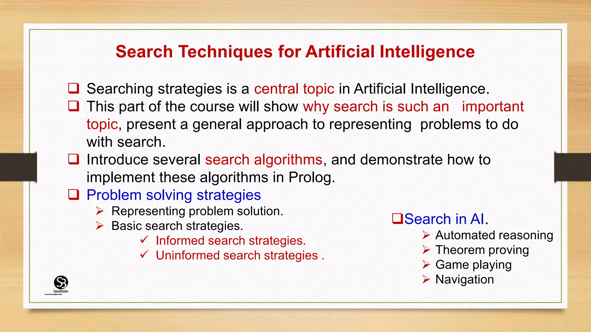 Search Techniques for Artificial Intelligence
 Searching strategies is a central topic in Artificial Intelligence.
 This part of the course will show why search is such an important
topic, present a general approach to representing problems to do
with search.
 Introduce several search algorithms, and demonstrate how to
implement these algorithms in Prolog.
 Problem solving strategies
 Representing problem solution.
 Basic search strategies.
 Informed search strategies.
 Uninformed search strategies .
Search in AI.
 Automated reasoning
 Theorem proving
 Game playing
 Navigation
(CentreforKnowledgeTransfer)
institute
 