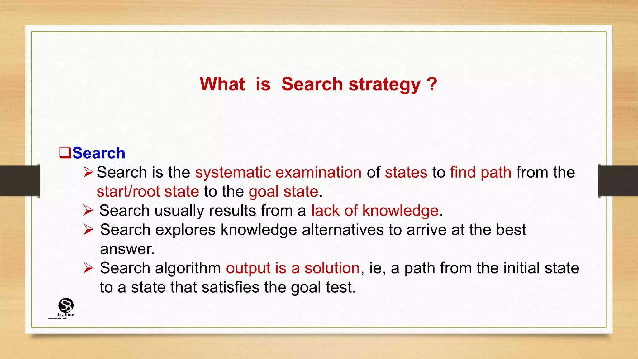 What is Search strategy ?
Search
Search is the systematic examination of states to find path from the
start/root state to the goal state.
 Search usually results from a lack of knowledge.
 Search explores knowledge alternatives to arrive at the best
answer.
 Search algorithm output is a solution, ie, a path from the initial state
to a state that satisfies the goal test.
(CentreforKnowledgeTransfer)
institute
 