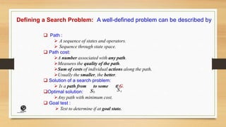 Defining a Search Problem: A well-defined problem can be described by
 Path :
 A sequence of states and operators.
 Sequence through state space.
 Path cost:
A number associated with any path.
Measures the quality of the path.
Sum of costs of individual actions along the path.
Usually the smaller, the better.
 Solution of a search problem:
 Is a path from to some ∈ G.
Optimal solution:
Any path with minimum cost.
 Goal test :
 Test to determine if at goal state.
s0
Sg
(CentreforKnowledgeTransfer)
institute
 
