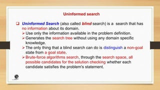 Uninformed search
 Uninformed Search (also called blind search) is a search that has
no information about its domain.
Use only the information available in the problem definition.
Generates the search tree without using any domain specific
knowledge.
The only thing that a blind search can do is distinguish a non-goal
state from a goal state.
Brute-force algorithms search, through the search space, all
possible candidates for the solution checking whether each
candidate satisfies the problem's statement.
(CentreforKnowledgeTransfer)
institute
 