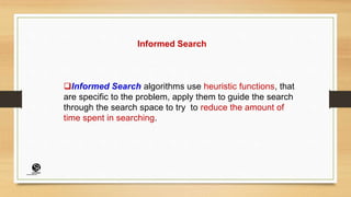 Informed Search
Informed Search algorithms use heuristic functions, that
are specific to the problem, apply them to guide the search
through the search space to try to reduce the amount of
time spent in searching.
(CentreforKnowledgeTransfer)
institute
 