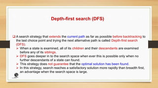 Depth-first search (DFS)
 A search strategy that extends the current path as far as possible before backtracking to
the last choice point and trying the next alternative path is called Depth-first search
(DFS).
 When a state is examined, all of its children and their descendants are examined
before any of its siblings.
 DFS goes deeper in to the search space when ever this is possible only when no
further descendants of a state can found.
 This strategy does not guarantee that the optimal solution has been found.
 In this strategy, search reaches a satisfactory solution more rapidly than breadth first,
an advantage when the search space is large.
(CentreforKnowledgeTransfer)
institute
 