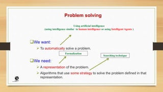 Problem solving
We want:
 To automatically solve a problem.
We need:
 A representation of the problem.
 Algorithms that use some strategy to solve the problem defined in that
representation.
Searching technique
Using artificial intelligence
(using intelligence similar to human intelligence or using Intelligent Agents )
Formalization
(CentreforKnowledgeTransfer)
institute
 