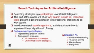 Search Techniques for Artificial Intelligence
 Searching strategies is a central topic in Artificial Intelligence.
 This part of the course will show why search is such an important
topic, present a general approach to representing problems to do
with search.
 Introduce several search algorithms, and demonstrate how to
implement these algorithms in Prolog.
 Problem solving strategies
 Representing problem solution.
 Basic search strategies.
 Informed search strategies.
 Uninformed search strategies .
Search in AI.
 Automated reasoning
 Theorem proving
 Game playing
 Navigation
(CentreforKnowledgeTransfer)
institute
 