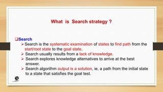 What is Search strategy ?
Search
Search is the systematic examination of states to find path from the
start/root state to the goal state.
 Search usually results from a lack of knowledge.
 Search explores knowledge alternatives to arrive at the best
answer.
 Search algorithm output is a solution, ie, a path from the initial state
to a state that satisfies the goal test.
(CentreforKnowledgeTransfer)
institute
 