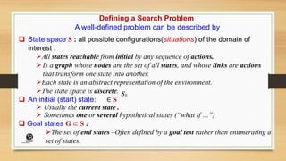 Defining a Search Problem
A well-defined problem can be described by
 State space S : all possible configurations(situations) of the domain of
interest .
All states reachable from initial by any sequence of actions.
 Is a graph whose nodes are the set of all states, and whose links are actions
that transform one state into another.
Each state is an abstract representation of the environment.
The state space is discrete.
 An initial (start) state: ∈ S
 Usually the current state .
 Sometimes one or several hypothetical states (“what if …”)
 Goal states G ⊂ S :
The set of end states –Often defined by a goal test rather than enumerating a
set of states.
s0
(CentreforKnowledgeTransfer)
institute
 