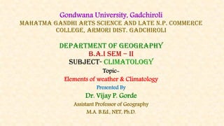 Gondwana University, Gadchiroli
Mahatma Gandhi Arts Science And Late N.P. Commerce
College, Armori Dist. Gadchiroli
department of geography
b.a.i sem – ii
SUBJECT- climatology
Topic-
Elements of weather & Climatology
Presented By
Dr. Vijay P. Gorde
Assistant Professor of Geography
M.A. B.Ed., NET, Ph.D.
 