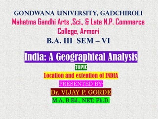 Gondwana University, Gadchiroli
Mahatma Gandhi Arts ,Sci., & Late N.P. Commerce
College, Armori
B.A. III SEM – VI
India: A Geographical Analysis
TOPIC
Location and extention of INDIA
PRESENTED BY-
Dr. VIJAY P. GORDE
M.A, B.Ed., NET, Ph.D.
 