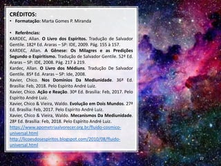 CRÉDITOS:
• Formatação: Marta Gomes P. Miranda
• Referências:
KARDEC, Allan. O Livro dos Espíritos. Tradução de Salvador
Gentile. 182ª Ed. Araras – SP: IDE, 2009. Pág. 155 à 157.
KARDEC, Allan. A Gênese: Os Milagres e as Predições
Segundo o Espiritismo. Tradução de Salvador Gentile. 52ª Ed.
Araras – SP: IDE, 2008. Pág. 217 à 219.
Kardec, Allan. O Livro dos Médiuns. Tradução De Salvador
Gentile. 85ª Ed. Araras – SP: Ide, 2008.
Xavier, Chico. Nos Domínios Da Mediunidade. 36ª Ed.
Brasília: Feb, 2018. Pelo Espírito André Luiz.
Xavier, Chico. Ação e Reação. 30ª Ed. Brasília: Feb, 2017. Pelo
Espírito André Luiz.
Xavier, Chico & Vieira, Waldo. Evolução em Dois Mundos. 27ª
Ed. Brasília: Feb, 2017. Pelo Espírito André Luiz.
Xavier, Chico & Vieira, Waldo. Mecanismos Da Mediunidade.
28ª Ed. Brasília: Feb, 2018. Pelo Espírito André Luiz.
https://www.apometriaalvorecer.org.br/fluido-cosmico-
universal.html
http://licoesdosespiritos.blogspot.com/2010/08/fluido-
universal.html
22
 