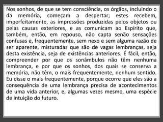 Nos sonhos, de que se tem consciência, os órgãos, incluindo o
da memória, começam a despertar; estes recebem,
imperfeitamente, as impressões produzidas pelos objetos ou
pelas causas exteriores, e as comunicam ao Espírito que,
também, então, em repouso, não capta senão sensações
confusas e, frequentemente, sem nexo e sem alguma razão de
ser aparente, misturadas que são de vagas lembranças, seja
desta existência, seja de existências anteriores. É fácil, então,
compreender por que os sonâmbulos não têm nenhuma
lembrança, e por que os sonhos, dos quais se conserva a
memória, não têm, o mais frequentemente, nenhum sentido.
Eu disse o mais frequentemente, porque ocorre que eles são a
consequência de uma lembrança precisa de acontecimentos
de uma vida anterior, e, algumas vezes mesmo, uma espécie
de intuição do futuro.
 