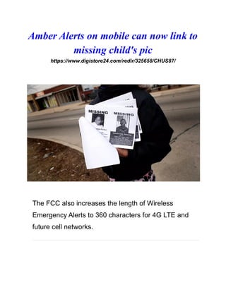 Amber Alerts on mobile can now link to
missing child's pic
https://www.digistore24.com/redir/325658/CHUS87/
The FCC also increases the length of Wireless
Emergency Alerts to 360 characters for 4G LTE and
future cell networks.
 